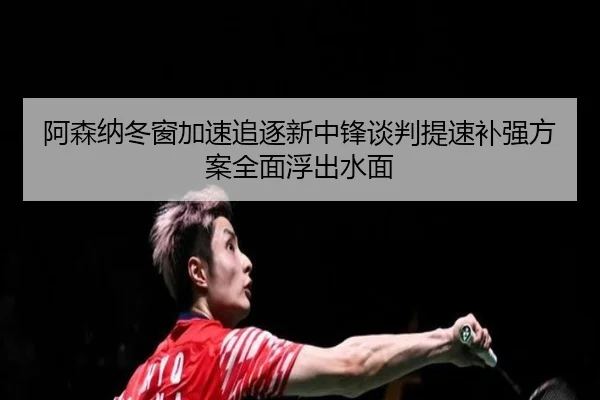 阿森纳冬窗加速追逐新中锋谈判提速补强方案全面浮出水面