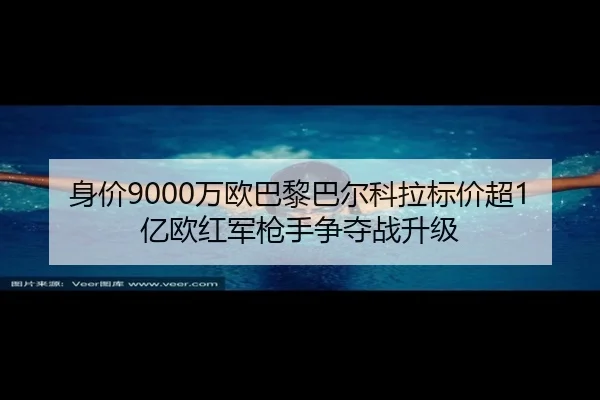身价9000万欧巴黎巴尔科拉标价超1亿欧红军枪手争夺战升级